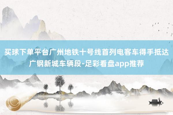 买球下单平台广州地铁十号线首列电客车得手抵达广钢新城车辆段-足彩看盘app推荐