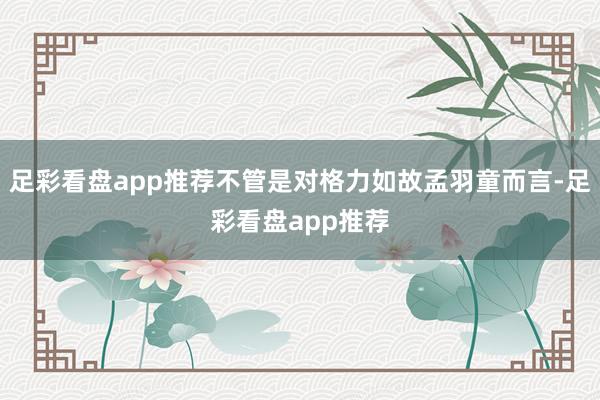 足彩看盘app推荐不管是对格力如故孟羽童而言-足彩看盘app推荐