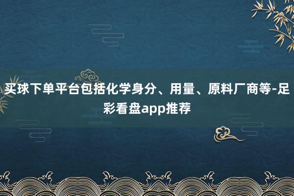 买球下单平台包括化学身分、用量、原料厂商等-足彩看盘app推荐