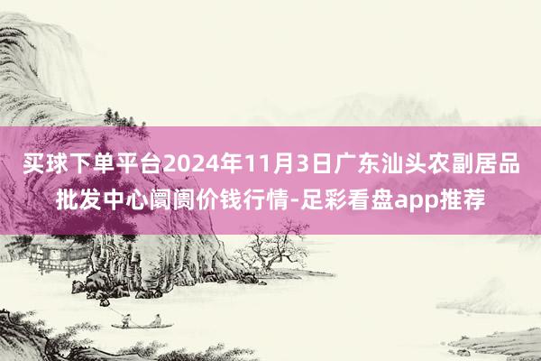 买球下单平台2024年11月3日广东汕头农副居品批发中心阛阓价钱行情-足彩看盘app推荐