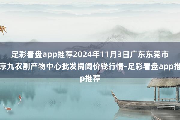 足彩看盘app推荐2024年11月3日广东东莞市大京九农副产物中心批发阛阓价钱行情-足彩看盘app推荐