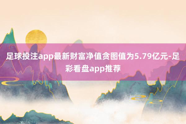 足球投注app最新财富净值贪图值为5.79亿元-足彩看盘app推荐