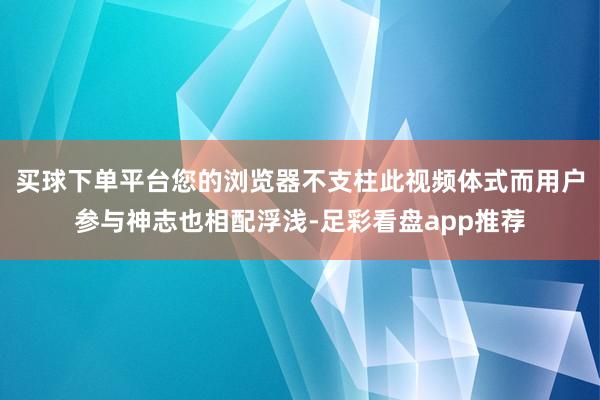 买球下单平台您的浏览器不支柱此视频体式而用户参与神志也相配浮浅-足彩看盘app推荐