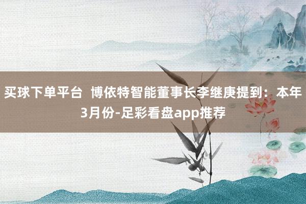 买球下单平台  博依特智能董事长李继庚提到：本年3月份-足彩看盘app推荐