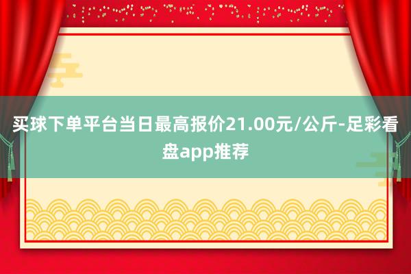 买球下单平台当日最高报价21.00元/公斤-足彩看盘app推荐