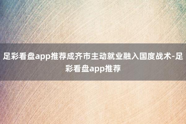 足彩看盘app推荐成齐市主动就业融入国度战术-足彩看盘app推荐