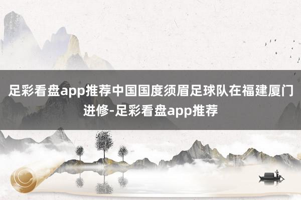 足彩看盘app推荐中国国度须眉足球队在福建厦门进修-足彩看盘app推荐