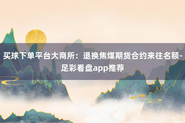 买球下单平台大商所：退换焦煤期货合约来往名额-足彩看盘app推荐