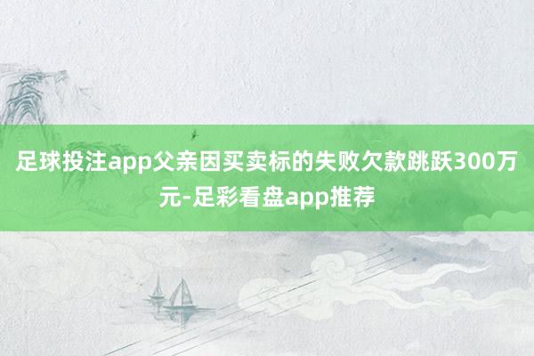 足球投注app父亲因买卖标的失败欠款跳跃300万元-足彩看盘app推荐