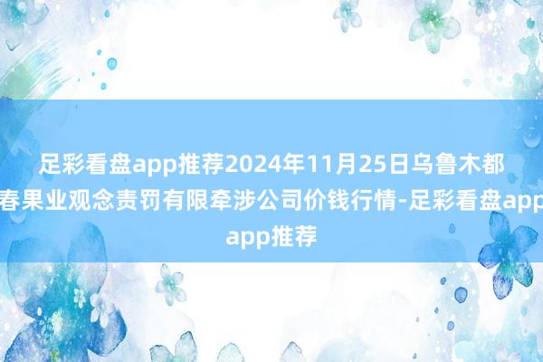 足彩看盘app推荐2024年11月25日乌鲁木都北园春果业观念责罚有限牵涉公司价钱行情-足彩看盘app推荐