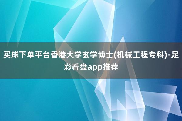 买球下单平台香港大学玄学博士(机械工程专科)-足彩看盘app推荐