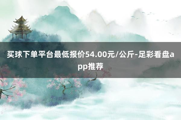 买球下单平台最低报价54.00元/公斤-足彩看盘app推荐