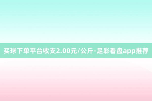 买球下单平台收支2.00元/公斤-足彩看盘app推荐