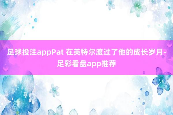 足球投注appPat 在英特尔渡过了他的成长岁月-足彩看盘app推荐