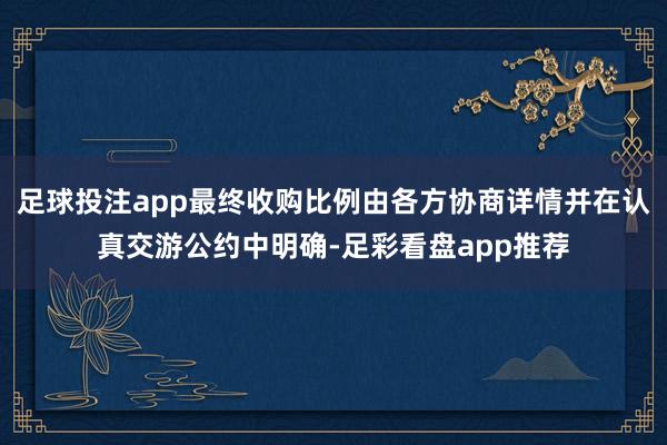 足球投注app最终收购比例由各方协商详情并在认真交游公约中明确-足彩看盘app推荐