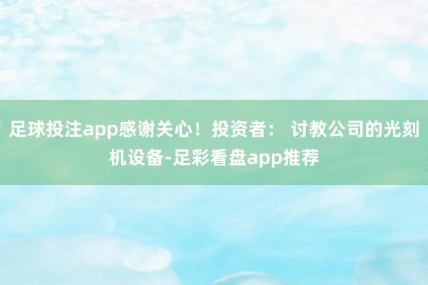 足球投注app感谢关心！投资者： 讨教公司的光刻机设备-足彩看盘app推荐