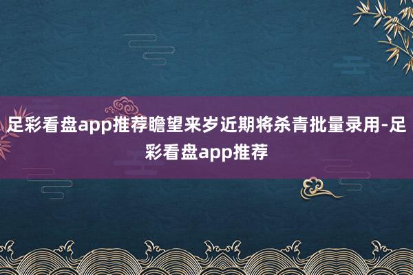 足彩看盘app推荐瞻望来岁近期将杀青批量录用-足彩看盘app推荐