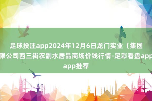 足球投注app2024年12月6日龙门实业（集团）有限公司西三街农副水居品商场价钱行情-足彩看盘app推荐