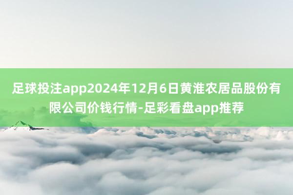 足球投注app2024年12月6日黄淮农居品股份有限公司价钱行情-足彩看盘app推荐