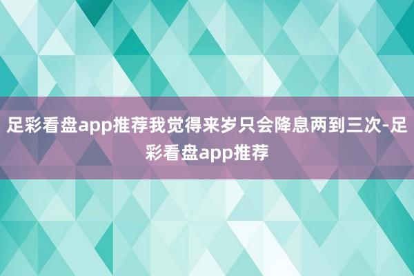 足彩看盘app推荐我觉得来岁只会降息两到三次-足彩看盘app推荐