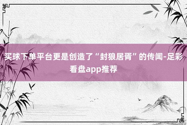 买球下单平台更是创造了“封狼居胥”的传闻-足彩看盘app推荐