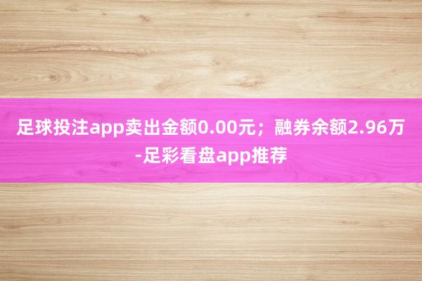 足球投注app卖出金额0.00元；融券余额2.96万-足彩看盘app推荐