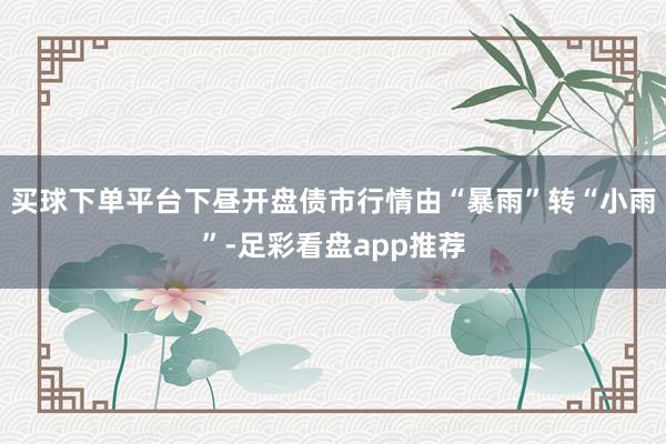 买球下单平台下昼开盘债市行情由“暴雨”转“小雨”-足彩看盘app推荐