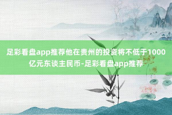 足彩看盘app推荐他在贵州的投资将不低于1000亿元东谈主民币-足彩看盘app推荐