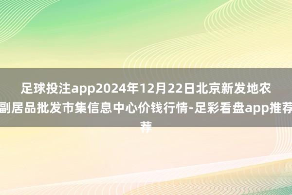 足球投注app2024年12月22日北京新发地农副居品批发市集信息中心价钱行情-足彩看盘app推荐