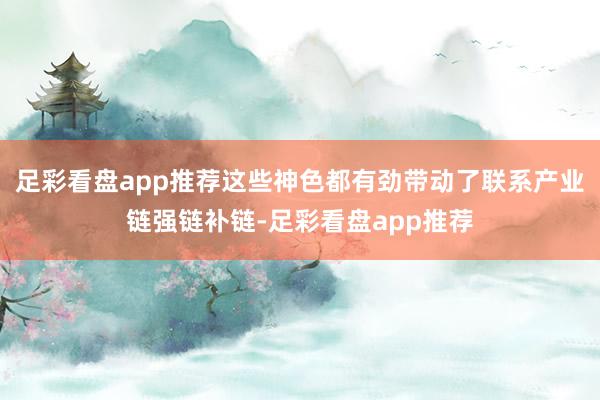 足彩看盘app推荐这些神色都有劲带动了联系产业链强链补链-足彩看盘app推荐