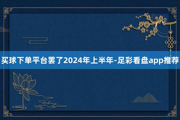 买球下单平台　　罢了2024年上半年-足彩看盘app推荐