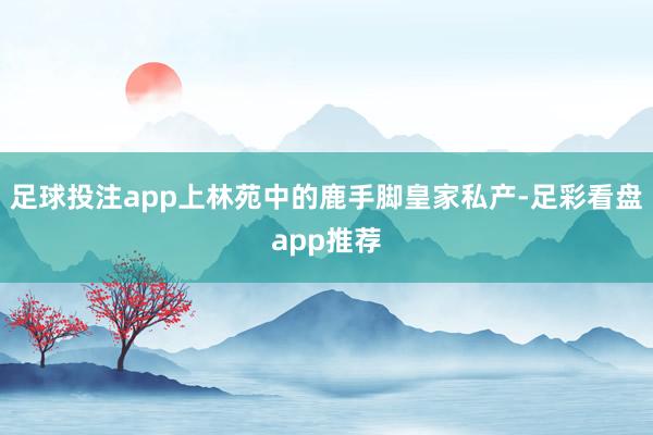 足球投注app上林苑中的鹿手脚皇家私产-足彩看盘app推荐