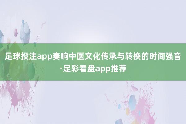 足球投注app奏响中医文化传承与转换的时间强音-足彩看盘app推荐