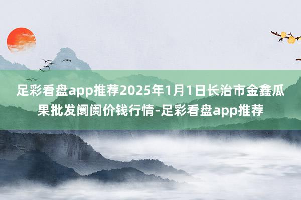 足彩看盘app推荐2025年1月1日长治市金鑫瓜果批发阛阓价钱行情-足彩看盘app推荐