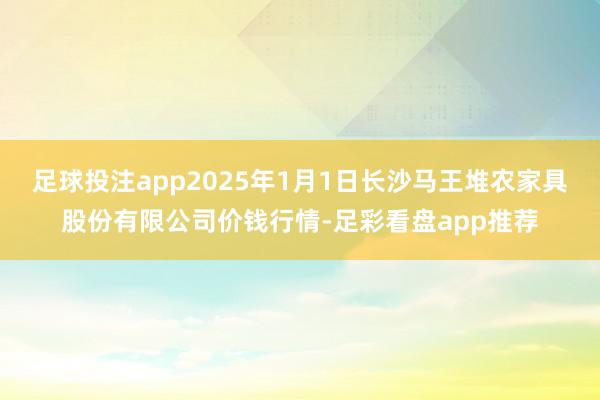 足球投注app2025年1月1日长沙马王堆农家具股份有限公司价钱行情-足彩看盘app推荐