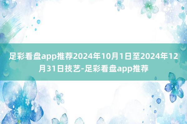 足彩看盘app推荐2024年10月1日至2024年12月31日技艺-足彩看盘app推荐