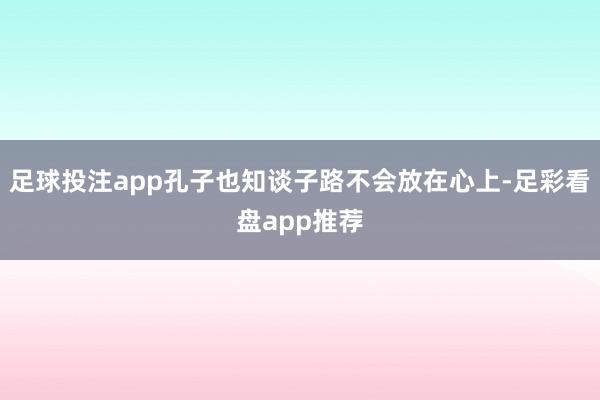 足球投注app孔子也知谈子路不会放在心上-足彩看盘app推荐