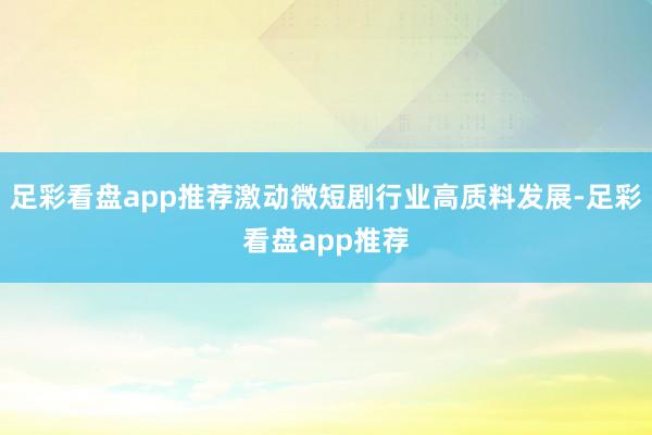 足彩看盘app推荐激动微短剧行业高质料发展-足彩看盘app推荐