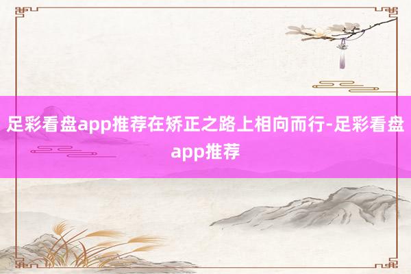 足彩看盘app推荐在矫正之路上相向而行-足彩看盘app推荐