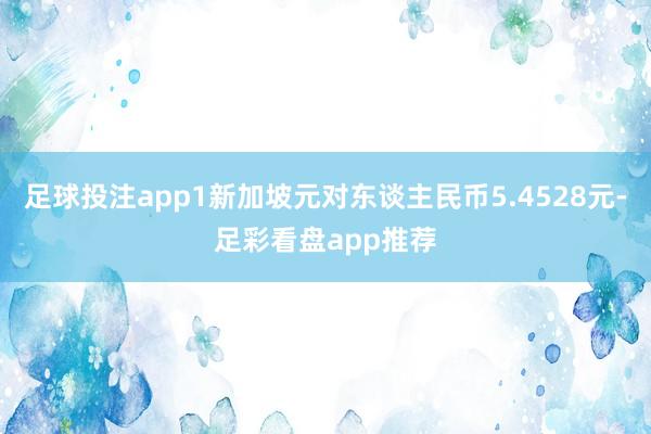足球投注app1新加坡元对东谈主民币5.4528元-足彩看盘app推荐