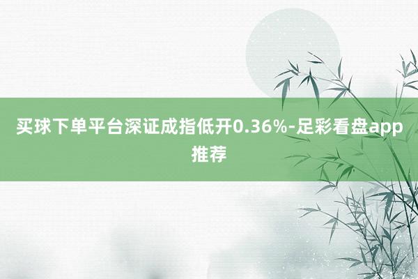 买球下单平台深证成指低开0.36%-足彩看盘app推荐