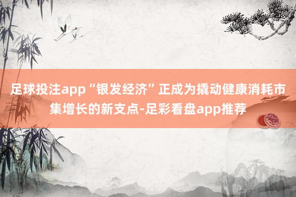足球投注app“银发经济”正成为撬动健康消耗市集增长的新支点-足彩看盘app推荐