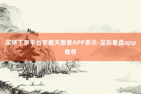 买球下单平台字据天眼查APP表示-足彩看盘app推荐